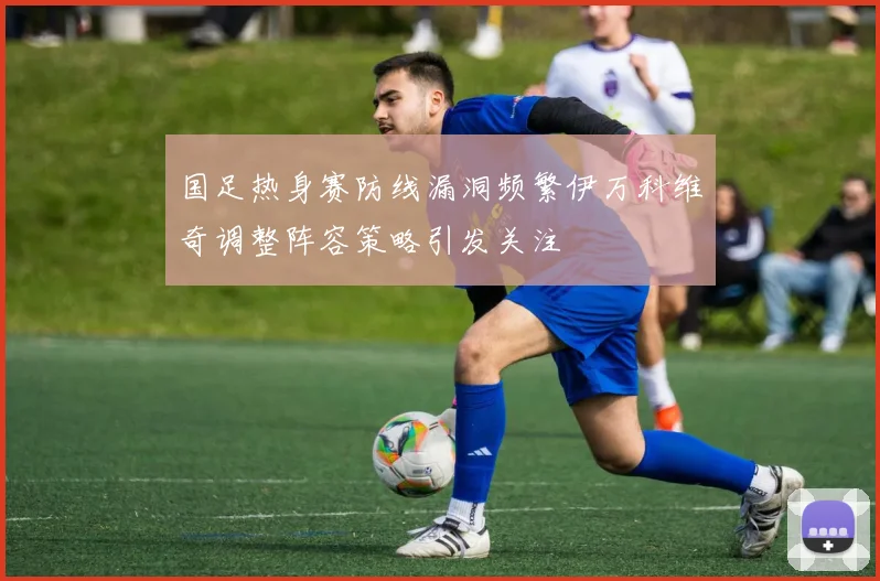 国足热身赛防线漏洞频繁伊万科维奇调整阵容策略引发关注