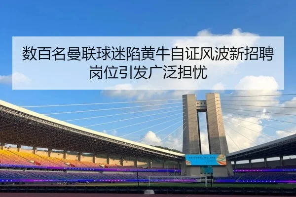 数百名曼联球迷陷黄牛自证风波新招聘岗位引发广泛担忧